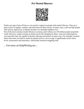 Pet Mental Illnesses
Nearly any type of pet will have a very positive impact on people with mental illnesses. They are a
great source of support, comfort, and motivation for their owners. In many ways, a pet can help people
with anxiety, depression, or bipolar disorder, live mentally healthier lives.
One of the most common mental illnesses is anxiety, and it affects over 40 million people around the
world. However, simply owning an animal can be life changing for them. A pet can surprisingly be
very powerful, they are capable of greatly reducing anxiousness in many ways. For example, research
shows that when you hold or stroke an animal such as a cat or a dog, it significantly lowers stress
levels, anxiousness and uneasiness, which helps someone struggling with
... Get more on HelpWriting.net ...
 
