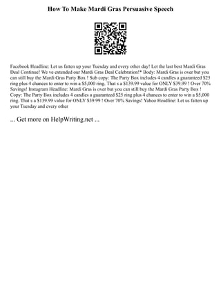 How To Make Mardi Gras Persuasive Speech
Facebook Headline: Let us fatten up your Tuesday and every other day! Let the last best Mardi Gras
Deal Continue! We ve extended our Mardi Gras Deal Celebration!* Body: Mardi Gras is over but you
can still buy the Mardi Gras Party Box ! Sub copy: The Party Box includes 4 candles a guaranteed $25
ring plus 4 chances to enter to win a $5,000 ring. That s a $139.99 value for ONLY $39.99 ! Over 70%
Savings! Instagram Headline: Mardi Gras is over but you can still buy the Mardi Gras Party Box !
Copy: The Party Box includes 4 candles a guaranteed $25 ring plus 4 chances to enter to win a $5,000
ring. That s a $139.99 value for ONLY $39.99 ! Over 70% Savings! Yahoo Headline: Let us fatten up
your Tuesday and every other
... Get more on HelpWriting.net ...
 