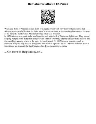 How Alcatraz Affected US Prison
When you think of Alcatraz do you think of a creepy prison with only the worst prisoners? But
Alcatraz wasn t really like that, in fact a lot of prisoners wanted to be transferred to Alcatraz because
of the benefits. But how has Alcatraz affected other U.S. prisons?
In 1850 Alcatraz was made to be a military fort and was the first West coast lighthouse. They started
keeping war prisoners there from the civil war. Then in 1909 they tore the fort down and made it into
the most high security prison in the state. It closed March 21, 1963 because it cost to much to
maintain. Why did they make it though and who made it a prison? In 1847 Millard Fillmore made it
for military use to guard the San Francisco bay. Even though it was native
... Get more on HelpWriting.net ...
 