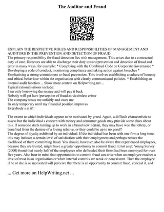 The Auditor and Fraud
EXPLAIN THE RESPECTIVE ROLES AND RESPONSIBILITIES OF MANAGEMENT AND
AUDITORS IN THE PREVENTION AND DETECTION OF FRAUD.
The primary responsibility for fraud detection lies with management. This arises due to a contractual
duty of care. Directors are able to discharge their duty toward prevention and detection of fraud and
error in many ways, for example: * Complying with the Combined Code on Corporate Governance *
Developing a code of conduct, monitoring compliance and taking action against breaches *
Emphasising a strong commitment to fraud prevention. This involves establishing a culture of honesty
and ethical behaviour within the organisation with clearly communicated policies. * Establishing an
internal audit function ... Show more content on Helpwriting.net ...
Typical rationalisations include:
I am only borrowing the money and will pay it back
Nobody will get hurt (perception of fraud as victimless crime
The company treats me unfairly and owes me
Its only temporary until my financial position improves
Everybody s at it!!
The extent to which individuals appear to be motivated by greed. Again, a difficult characteristic to
assess but the individual s concern with money and consumer goods may provide some clues about
this. If someone starts turning up to work in a brand new Ferrari, they may have won the lottery, or
benefited from the demise of a loving relative, or they could be up to no good!!
The degree of loyalty exhibited by an individual. If the individual has been with one firm a long time,
this may indicate a certain level of satisfaction with their employment and perhaps reduce the
likelihood of them committing fraud. You should, however, also be aware that experienced employees,
because they are trusted, might have a greater opportunity to commit fraud. Ernst amp; Young Survey
(2000) found that nearly half of the employees who defrauded their firms had been employed for over
five years. Also bear in mind that opportunities to commit fraud can arise when an employee reaches a
level of trust in an organisation or when internal controls are weak or nonexistent. Then the employee
if he or she is so motivated will perceive that there is an opportunity to commit fraud, conceal it, and
... Get more on HelpWriting.net ...
 