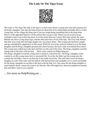 The Lady Or The Tiger Essay
The Lady or The Tiger The lady or the tiger is a short story about a young man who had a passion for
the King s daughter. One day the King found out about this lovly relationship and didnt abrove of this
young man. In the village the King runs if you are caugh doing something bad or the king dosnt
abrove of the appropite behavior of the citizen then you go to jail. When you are in jail you get
sechuled a time to go in this big arena. In in this arena there are 2 doors that look exactly the same.
Behink one door is a big nasty tiger, and the other door has a lively little lady. The lovly lady behind
that door was a lady that the kings daught was very jelous about . This young man had been caught
and got scheduled his appearance in this arena. While he was in the arena he looked over at the kings
daughter and the King s daughter pointed and a door because she knew what was behind those doors.
The young man walked up to the door and that was the end of the story. The King s daughter cued the
Young man to the door with the lady. ... Show more content on Helpwriting.net ...
The King s daughter loved this young man to mutch to watch him die. The King s daughter really
wanted to see this young mans have a successful life. Even tho she didn t get the young man she
wanted she still didn t want to see him die if she really loved him. The man had to trust the King s
daughter as well. If the man cued for help he still showed trust and sympathy so it is more reasonable
for the King s daughter to cue him to the door with the lady in it. Just cause the the Kings daughter is
semi barbaric doesn t mean she want to see him die. She still might have showed compassion towards
him and didn t want to see a painful
... Get more on HelpWriting.net ...
 