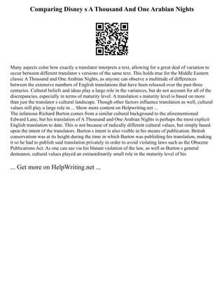 Comparing Disney s A Thousand And One Arabian Nights
Many aspects color how exactly a translator interprets a text, allowing for a great deal of variation to
occur between different translator s versions of the same text. This holds true for the Middle Eastern
classic A Thousand and One Arabian Nights, as anyone can observe a multitude of differences
between the extensive numbers of English translations that have been released over the past three
centuries. Cultural beliefs and ideas play a large role in the variances, but do not account for all of the
discrepancies, especially in terms of maturity level. A translation s maturity level is based on more
than just the translator s cultural landscape. Though other factors influence translation as well, cultural
values still play a large role in ... Show more content on Helpwriting.net ...
The infamous Richard Burton comes from a similar cultural background to the aforementioned
Edward Lane, but his translation of A Thousand and One Arabian Nights is perhaps the most explicit
English translation to date. This is not because of radically different cultural values, but simply based
upon the intent of the translators. Burton s intent is also visible in his means of publication. British
conservatism was at its height during the time in which Burton was publishing his translation, making
it so he had to publish said translation privately in order to avoid violating laws such as the Obscene
Publications Act. As one can see via his blatant violation of the law, as well as Burton s general
demeanor, cultural values played an extraordinarily small role in the maturity level of his
... Get more on HelpWriting.net ...
 