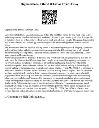 Organizational Ethical Behavior Trends Essay
Organizational Ethical Behavior Trends
Value motivated ethical leadership is needed today. The world has such a diverse work force today,
and managers must develop and empower workers to achieve organizational goals. One develops his
or her ethics from his or her culture, ethnic background, and religious beliefs. This paper discusses the
importance of ethics and technology in the managerial decision making process and work related
stress.
The influence of ethics on decision making Ethics is about making choices with integrity. The future
will be different after a choice is made, sometimes dramatically different, and that is why ethical
decision making is so important. The more difficult the ethical choice one faces, the more ... Show
more content on Helpwriting.net ...
People sense same ethical dilemmas differently, and even those with ethical sensitivity may feel or
understand the dilemma in different ways. For example, some may think reporting misconduct to
supervisors outside the chain of command is an unethical act because it is disrespectful to the
immediate superior. Some, however, believe that such an individual act, as long as benefiting the
general welfare of the group, is not in violation of a code of ethics (Fang, M., 2006). It is important to
understand an ethical dilemma before the actual decision making process begins. Once the dilemma
has been identified, individuals will start engaging in moral reasoning. However, a morally right
judgment will not necessarily lead to moral behavior. The decision making process involves many
other concerns, including self interests. For example, a person understands that giving out company
secrets to competitors is morally wrong but may still decide to do it out of self interest. The reason is
that he of she fails to establish a moral intent which shows his or her resolution to act on a moral
judgment. One may decide not to act on a decision that is perfectly ethical but on the decision that
may bring about an outcome that he or she prefers (Fang, M., 2006). One difference between an
average decision and an ethical one is that traditional rules may not apply and the decision maker must
... Get more on HelpWriting.net ...
 