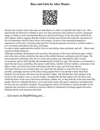 Boys and Girls by Alice Munro
Society tries to place many rules upon an individual as to what is acceptable and what is not . One
must decide for themselves whether to give in to these pressures and conform to society s projected
image, or rather to resist and maintain their own desired self image. In the story Boys and Girls by
Alice Munro, Munro suggests that this conflict is internal and external and a persons experiences in
life will determine which of these forces will conquer. In terms of the unnamed protagonist s
experiences in the story, it becomes clear just how strong the pressure of society to conform really is,
as it overcomes and replaces the girl s self image.
In order to better understand the conflict, first we must define what conformity and self ... Show more
content on Helpwriting.net ...
Although seemingly unimportant to the storyline, the presence of the foxes and horses play a major
role in the story, as they symbolize the sides of the conflict between conformity and self image. The
foxes represent conformity; they all live in the same routine, are controlled by others in their
environment, and are both literally and metaphorically locked in a cage. The narrator s environment is
much like the foxes, controlling. Her parent s subtle hints, whether it be her mother s comments or her
father s tasks, are slowly but surely enclosing on her like a cage, and will soon trap her.
The horses however, try as hard as they can, much like the narrator, to roam free for as long as
possible, seemingly unaware of the forces acting against them in an attempt to deny them their
freedom. For the horses, this force was the narrator s father, who felt that they had a purpose to be
served, in the narrator s case, it was her mother s thought that she had a place to be served as well;
inside the home. In the case of the foxes and horses, neither win, as they both die in the end, much like
people. However, although the horse s lives end much sooner, they get to experience something that
the foxes do not, and that is freedom. The protagonist s desire for freedom is clearly desirable as she
expresses her resistance to conform to societies ideals by continuing to do things against the norm,
thinking that by such measures [she] kept
... Get more on HelpWriting.net ...
 