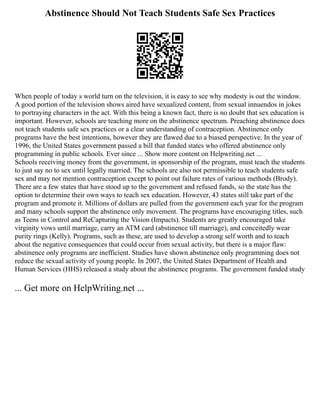 Abstinence Should Not Teach Students Safe Sex Practices
When people of today s world turn on the television, it is easy to see why modesty is out the window.
A good portion of the television shows aired have sexualized content, from sexual innuendos in jokes
to portraying characters in the act. With this being a known fact, there is no doubt that sex education is
important. However, schools are teaching more on the abstinence spectrum. Preaching abstinence does
not teach students safe sex practices or a clear understanding of contraception. Abstinence only
programs have the best intentions, however they are flawed due to a biased perspective. In the year of
1996, the United States government passed a bill that funded states who offered abstinence only
programming in public schools. Ever since ... Show more content on Helpwriting.net ...
Schools receiving money from the government, in sponsorship of the program, must teach the students
to just say no to sex until legally married. The schools are also not permissible to teach students safe
sex and may not mention contraception except to point out failure rates of various methods (Brody).
There are a few states that have stood up to the government and refused funds, so the state has the
option to determine their own ways to teach sex education. However, 43 states still take part of the
program and promote it. Millions of dollars are pulled from the government each year for the program
and many schools support the abstinence only movement. The programs have encouraging titles, such
as Teens in Control and ReCapturing the Vision (Impacts). Students are greatly encouraged take
virginity vows until marriage, carry an ATM card (abstinence till marriage), and conceitedly wear
purity rings (Kelly). Programs, such as these, are used to develop a strong self worth and to teach
about the negative consequences that could occur from sexual activity, but there is a major flaw:
abstinence only programs are inefficient. Studies have shown abstinence only programming does not
reduce the sexual activity of young people. In 2007, the United States Department of Health and
Human Services (HHS) released a study about the abstinence programs. The government funded study
... Get more on HelpWriting.net ...
 