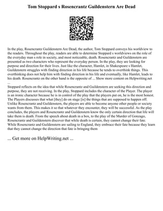 Tom Stoppard s Rosencrantz Guildenstern Are Dead
In the play, Rosencrantz Guildenstern Are Dead, the author, Tom Stoppard conveys his worldview to
the readers. Throughout the play, readers are able to determine Stoppard s worldviews on the role of
the everyday man s role in society, and most noticeable, death. Rosencrantz and Guildenstern are
presented as two characters who represent the everyday person. In the play, they are looking for
purpose and direction for their lives. Just like the character, Hamlet, in Shakespeare s Hamlet,
Guildenstern struggles with finding direction in his life because he tends to overthink things. This
overthinking does not help him with finding direction in his life and eventually, like Hamlet, leads to
his death. Rosencrantz on the other hand is the opposite of ... Show more content on Helpwriting.net
...
Stoppard reflects on the idea that while Rosencrantz and Guildenstern are seeking this direction and
purpose, they are not receiving. In the play, Stoppard includes the character of the Player. The player
is an ironic character because he is in control of the play that the players put on, he is the most honest.
The Players discusses that what [they] do on stage [is] the things that are supposed to happen off.
Unlike Rosencrantz and Guildenstern, the players are able to become anyone other people or society
wants from them. This makes it so that whatever they encounter, they will be successful. As the play
concludes, the players and Rosencrantz and Guildenstern know the only certain direction that life will
take them is death. From the speech about death in a box, to the play of the Murder of Gonzago,
Rosencrantz and Guildenstern discover that while death is certain, they cannot change their fate.
While Rosencrantz and Guildenstern are sailing to England, they embrace their fate because they learn
that they cannot change the direction that fate is bringing them
... Get more on HelpWriting.net ...
 