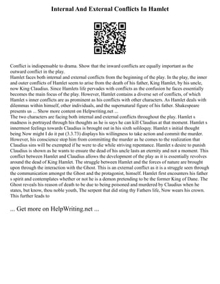 Internal And External Conflicts In Hamlet
Conflict is indispensable to drama. Show that the inward conflicts are equally important as the
outward conflict in the play.
Hamlet faces both internal and external conflicts from the beginning of the play. In the play, the inner
and outer conflicts of Hamlet seem to arise from the death of his father, King Hamlet, by his uncle,
now King Claudius. Since Hamlets life pervades with conflicts as the confusion he faces essentially
becomes the main focus of the play. However, Hamlet contains a diverse set of conflicts, of which
Hamlet s inner conflicts are as prominent as his conflicts with other characters. As Hamlet deals with
dilemmas within himself, other individuals, and the supernatural figure of his father. Shakespeare
presents us ... Show more content on Helpwriting.net ...
The two characters are facing both internal and external conflicts throughout the play. Hamlet s
madness is portrayed through his thoughts as he is says he can kill Claudius at that moment. Hamlet s
innermost feelings towards Claudius is brought out in his sixth soliloquy. Hamlet s initial thought
being Now might I do it pat (3.3.73) displays his willingness to take action and commit the murder.
However, his conscience stop him from committing the murder as he comes to the realization that
Claudius sins will be exempted if he were to die while striving repentance. Hamlet s desire to punish
Claudius is shown as he wants to ensure the dead of his uncle lasts an eternity and not a moment. This
conflict between Hamlet and Claudius allows the development of the play as it is essentially revolves
around the dead of King Hamlet. The struggle between Hamlet and the forces of nature are brought
upon through the interaction with the Ghost. This is an external conflict as it is a struggle seen through
the communication amongst the Ghost and the protagonist, himself. Hamlet first encounters his father
s spirit and contemplates whether or not he is a demon pretending to be the former King of Dane. The
Ghost reveals his reason of death to be due to being poisoned and murdered by Claudius when he
states, but know, thou noble youth, The serpent that did sting thy Fathers life, Now wears his crown.
This further leads to
... Get more on HelpWriting.net ...
 
