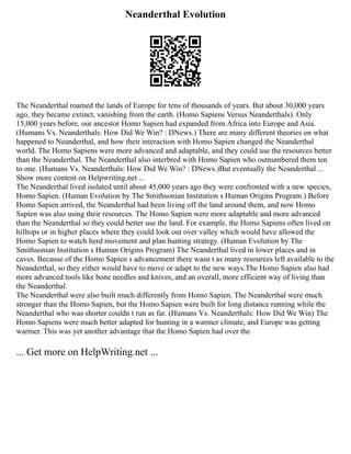 Neanderthal Evolution
The Neanderthal roamed the lands of Europe for tens of thousands of years. But about 30,000 years
ago, they became extinct, vanishing from the earth. (Homo Sapiens Versus Neanderthals). Only
15,000 years before, our ancestor Homo Sapien had expanded from Africa into Europe and Asia.
(Humans Vs. Neanderthals: How Did We Win? : DNews.) There are many different theories on what
happened to Neanderthal, and how their interaction with Homo Sapien changed the Neanderthal
world. The Homo Sapiens were more advanced and adaptable, and they could use the resources better
than the Neanderthal. The Neanderthal also interbred with Homo Sapien who outnumbered them ten
to one. (Humans Vs. Neanderthals: How Did We Win? : DNews.)But eventually the Neanderthal ...
Show more content on Helpwriting.net ...
The Neanderthal lived isolated until about 45,000 years ago they were confronted with a new species,
Homo Sapien. (Human Evolution by The Smithsonian Institution s Human Origins Program.) Before
Homo Sapien arrived, the Neanderthal had been living off the land around them, and now Homo
Sapien was also using their resources. The Homo Sapien were more adaptable and more advanced
than the Neanderthal so they could better use the land. For example, the Homo Sapiens often lived on
hilltops or in higher places where they could look out over valley which would have allowed the
Homo Sapien to watch herd movement and plan hunting strategy. (Human Evolution by The
Smithsonian Institution s Human Origins Program) The Neanderthal lived in lower places and in
caves. Because of the Homo Sapien s advancement there wasn t as many resources left available to the
Neanderthal, so they either would have to move or adapt to the new ways.The Homo Sapien also had
more advanced tools like bone needles and knives, and an overall, more efficient way of living than
the Neanderthal.
The Neanderthal were also built much differently from Homo Sapien. The Neanderthal were much
stronger than the Homo Sapien, but the Homo Sapien were built for long distance running while the
Neanderthal who was shorter couldn t run as far. (Humans Vs. Neanderthals: How Did We Win) The
Homo Sapiens were much better adapted for hunting in a warmer climate, and Europe was getting
warmer. This was yet another advantage that the Homo Sapien had over the
... Get more on HelpWriting.net ...
 