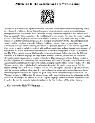 Alliteration In The Wanderer And The Wife s Lament
Alliteration is defined as the repetition of initial consonant sounds in two or more neighboring words
or syllables. It is a literary device that authors use to bring attention to certain important ideas or
concepts in stories. Alliterations allow the reader to bring their senses together to hear and feel what
they are reading by bring in sounds of the world around us into literate. This helps the reader visualize
the story, therefore helping the reader to remember it. It is used in many stories as a way to hide
metaphors and other subliminal messages. For example, alliterations with the s being the prominent
sound could be visualized as a snake slithering, making a character have a slyness about him.
Specifically in Anglo Saxon literature, alliteration is significant because it is how authors organized
their poems or stories, includes repetition which aids memorization, and emphasizes important parts of
the text that the author wants the audience to know. Alliteration in important in both The Wanderer
and The Wife s Lament because it helps evoke certain emotions and feelings by using the different
functions of alliterative language. In Anglo Saxon works of literature, alliterations are used with
stresses to organize poems and to create a certain flow. There are certain patterns that can be seen in
the lines of poems, often containing four stressed words with three of the word being alliterative and a
caesura separating the four stresses words in half. A simple example of this would be in line 94 of The
Wanderer stating, Alas bright beaker! Alas burnished warrior! The audience can almost feel the
rhythm of the poem as they read it or hear it told out loud. Having this structure in a poem also works
with the language and how it is spoken. It is hard to hear these patterns in translated versions due to
other language influences in the English we speak today. When I heard the original version of The
Wanderer spoken in Old English, the stressed words really stood out to me and the alliterative words
were clear. Listening to the mixture of the Old English language and the alliterative and stressed lines
I can feel the way the character in the stories feel. In the first few lines of The Wife s Lament
... Get more on HelpWriting.net ...
 