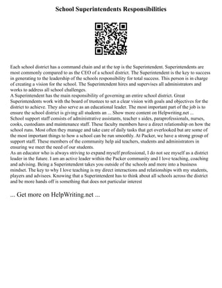 School Superintendents Responsibilities
Each school district has a command chain and at the top is the Superintendent. Superintendents are
most commonly compared to as the CEO of a school district. The Superintendent is the key to success
in generating to the leadership of the schools responsibility for total success. This person is in charge
of creating a vision for the school. The Superintendent hires and supervises all administrators and
works to address all school challenges.
A Superintendent has the main responsibility of governing an entire school district. Great
Superintendents work with the board of trustees to set a clear vision with goals and objectives for the
district to achieve. They also serve as an educational leader. The most important part of the job is to
ensure the school district is giving all students an ... Show more content on Helpwriting.net ...
School support staff consists of administrative assistants, teacher s aides, paraprofessionals, nurses,
cooks, custodians and maintenance staff. These faculty members have a direct relationship on how the
school runs. Most often they manage and take care of daily tasks that get overlooked but are some of
the most important things to how a school can be run smoothly. At Packer, we have a strong group of
support staff. These members of the community help aid teachers, students and administrators in
ensuring we meet the need of our students.
As an educator who is always striving to expand myself professional, I do not see myself as a district
leader in the future. I am an active leader within the Packer community and I love teaching, coaching
and advising. Being a Superintendent takes you outside of the schools and more into a business
mindset. The key to why I love teaching is my direct interactions and relationships with my students,
players and advisees. Knowing that a Superintendent has to think about all schools across the district
and be more hands off is something that does not particular interest
... Get more on HelpWriting.net ...
 