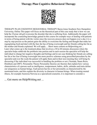 Therapy Plan Cognitive Behavioral Therapy
THERAPY PLAN COGNITIVE BEHAVIORAL THERAPY Baron Jones Southern New Hampshire
University, Online This paper will focus on the theoretical part of this case study that is how we can
help the 23yrear old girl overcome the disorder that she is suffering from. Additionally the paper will
incorporate the counseling knowledge gained in this course for example ways of dealing with patients
in terms of being patient with the victim since the recovery process does not happen over a day it is a
step by step process as the patient gains the ability to overcome the feeling and thought that make her
regurgitating food and deal with the fear she has of being overweight and her friends calling her fat as
the mother and friends explained. We will apply ... Show more content on Helpwriting.net ...
Later what comes up is the treatment phase that involves a 30 to 60 minutes discussion where the
specialist helps subdivide the problems into portion and in each session the specialist will help the
individual to change her negative thoughts and feelings and in our case thinking her friends are calling
her fat or her fear of being overweight into more positive schemas using prescribed procedure by the
specialist and over the week the patient will apply them and in their next meeting they will being by
discussing if the individual was successful in handling the problem or not ( Nemade, Staats Reiss,
Dombeck and 2007). Personality Theory Personality theories are theories that explain how various
characteristics of a person such as intelligence, temperament, habits, skills, attitudes and traits define
our uniqueness as human beings. Each person has his or her personality as characterized by the
mentioned traits, and this explain the diversity in character in human beings. When treating mental
illness, for example Anorexia Nervosa as a specialized counselor, it is important to consider a
... Get more on HelpWriting.net ...
 