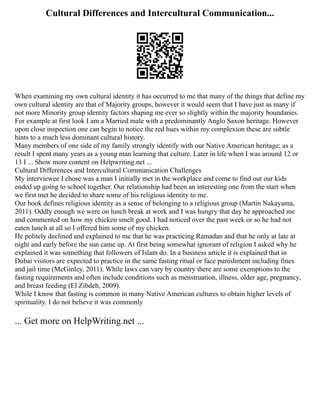 Cultural Differences and Intercultural Communication...
When examining my own cultural identity it has occurred to me that many of the things that define my
own cultural identity are that of Majority groups, however it would seem that I have just as many if
not more Minority group identity factors shaping me ever so slightly within the majority boundaries.
For example at first look I am a Married male with a predominantly Anglo Saxon heritage. However
upon close inspection one can begin to notice the red hues within my complexion these are subtle
hints to a much less dominant cultural history.
Many members of one side of my family strongly identify with our Native American heritage; as a
result I spent many years as a young man learning that culture. Later in life when I was around 12 or
13 I ... Show more content on Helpwriting.net ...
Cultural Differences and Intercultural Communication Challenges
My interviewee I chose was a man I initially met in the workplace and come to find out our kids
ended up going to school together. Our relationship had been an interesting one from the start when
we first met he decided to share some of his religious identity to me.
Our book defines religious identity as a sense of belonging to a religious group (Martin Nakayama,
2011). Oddly enough we were on lunch break at work and I was hungry that day he approached me
and commented on how my chicken smelt good. I had noticed over the past week or so he had not
eaten lunch at all so I offered him some of my chicken.
He politely declined and explained to me that he was practicing Ramadan and that he only at late at
night and early before the sun came up. At first being somewhat ignorant of religion I asked why he
explained it was something that followers of Islam do. In a business article it is explained that in
Dubai visitors are expected to practice in the same fasting ritual or face punishment including fines
and jail time (McGinley, 2011). While laws can vary by country there are some exemptions to the
fasting requirements and often include conditions such as menstruation, illness, older age, pregnancy,
and breast feeding (El Zibdeh, 2009).
While I know that fasting is common in many Native American cultures to obtain higher levels of
spirituality. I do not believe it was commonly
... Get more on HelpWriting.net ...
 