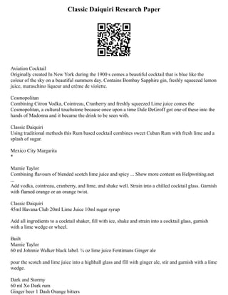 Classic Daiquiri Research Paper
Aviation Cocktail
Originally created In New York during the 1900 s comes a beautiful cocktail that is blue like the
colour of the sky on a beautiful summers day. Contains Bombay Sapphire gin, freshly squeezed lemon
juice, maraschino liqueur and crème de violette.
Cosmopolitan
Combining Citron Vodka, Cointreau, Cranberry and freshly squeezed Lime juice comes the
Cosmopolitan, a cultural touchstone because once upon a time Dale DeGroff got one of these into the
hands of Madonna and it became the drink to be seen with.
Classic Daiquiri
Using traditional methods this Rum based cocktail combines sweet Cuban Rum with fresh lime and a
splash of sugar.
Mexico City Margarita
*
Mamie Taylor
Combining flavours of blended scotch lime juice and spicy ... Show more content on Helpwriting.net
...
Add vodka, cointreau, cranberry, and lime, and shake well. Strain into a chilled cocktail glass. Garnish
with flamed orange or an orange twist.
Classic Daiquiri
45ml Havana Club 20ml Lime Juice 10ml sugar syrup
Add all ingredients to a cocktail shaker, fill with ice, shake and strain into a cocktail glass, garnish
with a lime wedge or wheel.
Built
Mamie Taylor
60 ml Johnnie Walker black label. ¾ oz lime juice Fentimans Ginger ale
pour the scotch and lime juice into a highball glass and fill with ginger ale, stir and garnish with a lime
wedge.
Dark and Stormy
60 ml Xo Dark rum
Ginger beer 1 Dash Orange bitters
 