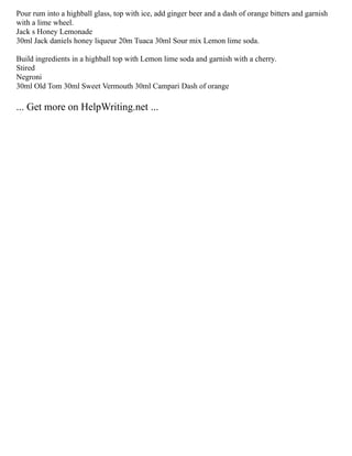 Pour rum into a highball glass, top with ice, add ginger beer and a dash of orange bitters and garnish
with a lime wheel.
Jack s Honey Lemonade
30ml Jack daniels honey liqueur 20m Tuaca 30ml Sour mix Lemon lime soda.
Build ingredients in a highball top with Lemon lime soda and garnish with a cherry.
Stired
Negroni
30ml Old Tom 30ml Sweet Vermouth 30ml Campari Dash of orange
... Get more on HelpWriting.net ...
 