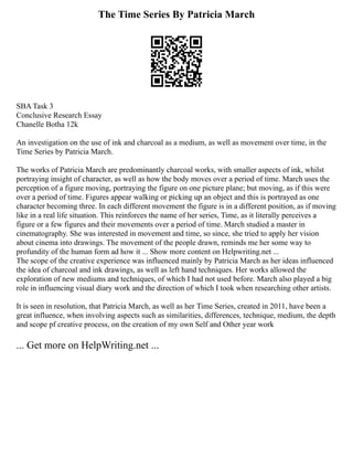 The Time Series By Patricia March
SBA Task 3
Conclusive Research Essay
Chanelle Botha 12k
An investigation on the use of ink and charcoal as a medium, as well as movement over time, in the
Time Series by Patricia March.
The works of Patricia March are predominantly charcoal works, with smaller aspects of ink, whilst
portraying insight of character, as well as how the body moves over a period of time. March uses the
perception of a figure moving, portraying the figure on one picture plane; but moving, as if this were
over a period of time. Figures appear walking or picking up an object and this is portrayed as one
character becoming three. In each different movement the figure is in a different position, as if moving
like in a real life situation. This reinforces the name of her series, Time, as it literally perceives a
figure or a few figures and their movements over a period of time. March studied a master in
cinematography. She was interested in movement and time, so since, she tried to apply her vision
about cinema into drawings. The movement of the people drawn, reminds me her some way to
profundity of the human form ad how it ... Show more content on Helpwriting.net ...
The scope of the creative experience was influenced mainly by Patricia March as her ideas influenced
the idea of charcoal and ink drawings, as well as left hand techniques. Her works allowed the
exploration of new mediums and techniques, of which I had not used before. March also played a big
role in influencing visual diary work and the direction of which I took when researching other artists.
It is seen in resolution, that Patricia March, as well as her Time Series, created in 2011, have been a
great influence, when involving aspects such as similarities, differences, technique, medium, the depth
and scope pf creative process, on the creation of my own Self and Other year work
... Get more on HelpWriting.net ...
 