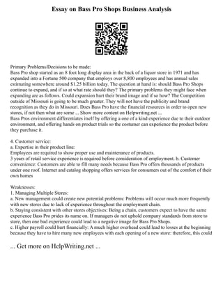 Essay on Bass Pro Shops Business Analysis
Primary Problems/Decisions to be made:
Bass Pro shop started as an 8 foot long display area in the back of a liquor store in 1971 and has
expanded into a Fortune 500 company that employs over 8,800 employees and has annual sales
estimating somewhere around $1.25 billion today. The question at hand is: should Bass Pro Shops
continue to expand, and if so at what rate should they? The primary problems they might face when
expanding are as follows. Could expansion hurt their brand image and if so how? The Competition
outside of Missouri is going to be much greater. They will not have the publicity and brand
recognition as they do in Missouri. Does Bass Pro have the financial resources in order to open new
stores, if not then what are some ... Show more content on Helpwriting.net ...
Bass Pros environment differentiates itself by offering a one of a kind experience due to their outdoor
environment, and offering hands on product trials so the costumer can experience the product before
they purchase it.
4. Customer service:
a. Expertise in their product line:
Employees are required to show proper use and maintenance of products.
3 years of retail service experience is required before consideration of employment. b. Customer
convenience: Customers are able to fill many needs because Bass Pro offers thousands of products
under one roof. Internet and catalog shopping offers services for consumers out of the comfort of their
own homes
Weaknesses:
1. Managing Multiple Stores:
a. New management could create new potential problems: Problems will occur much more frequently
with new stores due to lack of experience throughout the employment chain.
b. Staying consistent with other stores objectives: Being a chain, customers expect to have the same
experience Bass Pro prides its name on. If managers do not uphold company standards from store to
store, then one bad experience could lead to a negative image for Bass Pro Shops.
c. Higher payroll could hurt financially: A much higher overhead could lead to losses at the beginning
because they have to hire many new employees with each opening of a new store: therefore, this could
... Get more on HelpWriting.net ...
 