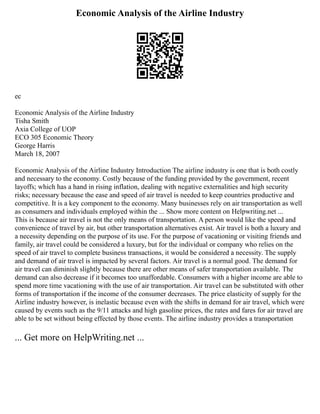 Economic Analysis of the Airline Industry
ec
Economic Analysis of the Airline Industry
Tisha Smith
Axia College of UOP
ECO 305 Economic Theory
George Harris
March 18, 2007
Economic Analysis of the Airline Industry Introduction The airline industry is one that is both costly
and necessary to the economy. Costly because of the funding provided by the government, recent
layoffs; which has a hand in rising inflation, dealing with negative externalities and high security
risks; necessary because the ease and speed of air travel is needed to keep countries productive and
competitive. It is a key component to the economy. Many businesses rely on air transportation as well
as consumers and individuals employed within the ... Show more content on Helpwriting.net ...
This is because air travel is not the only means of transportation. A person would like the speed and
convenience of travel by air, but other transportation alternatives exist. Air travel is both a luxury and
a necessity depending on the purpose of its use. For the purpose of vacationing or visiting friends and
family, air travel could be considered a luxury, but for the individual or company who relies on the
speed of air travel to complete business transactions, it would be considered a necessity. The supply
and demand of air travel is impacted by several factors. Air travel is a normal good. The demand for
air travel can diminish slightly because there are other means of safer transportation available. The
demand can also decrease if it becomes too unaffordable. Consumers with a higher income are able to
spend more time vacationing with the use of air transportation. Air travel can be substituted with other
forms of transportation if the income of the consumer decreases. The price elasticity of supply for the
Airline industry however, is inelastic because even with the shifts in demand for air travel, which were
caused by events such as the 9/11 attacks and high gasoline prices, the rates and fares for air travel are
able to be set without being effected by those events. The airline industry provides a transportation
... Get more on HelpWriting.net ...
 