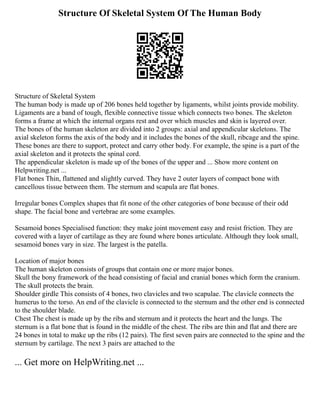 Structure Of Skeletal System Of The Human Body
Structure of Skeletal System
The human body is made up of 206 bones held together by ligaments, whilst joints provide mobility.
Ligaments are a band of tough, flexible connective tissue which connects two bones. The skeleton
forms a frame at which the internal organs rest and over which muscles and skin is layered over.
The bones of the human skeleton are divided into 2 groups: axial and appendicular skeletons. The
axial skeleton forms the axis of the body and it includes the bones of the skull, ribcage and the spine.
These bones are there to support, protect and carry other body. For example, the spine is a part of the
axial skeleton and it protects the spinal cord.
The appendicular skeleton is made up of the bones of the upper and ... Show more content on
Helpwriting.net ...
Flat bones Thin, flattened and slightly curved. They have 2 outer layers of compact bone with
cancellous tissue between them. The sternum and scapula are flat bones.
Irregular bones Complex shapes that fit none of the other categories of bone because of their odd
shape. The facial bone and vertebrae are some examples.
Sesamoid bones Specialised function: they make joint movement easy and resist friction. They are
covered with a layer of cartilage as they are found where bones articulate. Although they look small,
sesamoid bones vary in size. The largest is the patella.
Location of major bones
The human skeleton consists of groups that contain one or more major bones.
Skull the bony framework of the head consisting of facial and cranial bones which form the cranium.
The skull protects the brain.
Shoulder girdle This consists of 4 bones, two clavicles and two scapulae. The clavicle connects the
humerus to the torso. An end of the clavicle is connected to the sternum and the other end is connected
to the shoulder blade.
Chest The chest is made up by the ribs and sternum and it protects the heart and the lungs. The
sternum is a flat bone that is found in the middle of the chest. The ribs are thin and flat and there are
24 bones in total to make up the ribs (12 pairs). The first seven pairs are connected to the spine and the
sternum by cartilage. The next 3 pairs are attached to the
... Get more on HelpWriting.net ...
 
