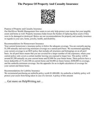 The Purpose Of Property And Casualty Insurance
Purpose of Property and Casualty Insurance
Our Red River Wealth Management firm wants to not only help protect your money but your tangible
assets and home as well. Property insurance helps lessen the burden of replacing these assets if they
were to be damaged or destroyed. Below are our recommendations for property and casualty insurance
in regards to your cars, home, jewelry, health, and disability.
Recommendations for Homeowners Insurance
Your current homeowner s insurance policy is below the adequate coverage. You are currently paying
$1,500 annually and receiving minimum coverage on a named peril basis. We recommend upgrading
your current coverage to an HO5 policy that includes all structures and belongings on an all peril
basis. An all peril basis means that you are covered for a larger number of risk exposures, where your
current policy only covers a certain number leaving you exposed to larger loss. This policy will be
around $5,200 annually on your current home and $5,900 for your future home. These policies have a
lower deductible of 1% ($3,500 on current home and $4,000 on future home), $200,000 in coverage,
and the umbrella minimum coverage. See the appendix for an in depth calculation of coverage for
your current and future home.
Recommendations for Liability Insurance
We recommend purchasing an umbrella policy worth $1,000,000. An umbrella or liability policy will
protect your assets from being taken in case of a lawsuit. A policy of this amount
... Get more on HelpWriting.net ...
 