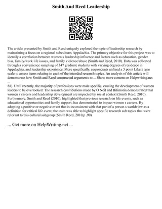 Smith And Reed Leadership
The article presented by Smith and Reed uniquely explored the topic of leadership research by
maintaining a focus on a regional subculture; Appalachia. The primary objective for this project was to
identify a correlation between women s leadership influence and factors such as education, gender
bias, family/work life issues, and family violence/abuse (Smith and Reed, 2010). Data was collected
through a convenience sampling of 347 graduate students with varying degrees of residence in
Appalachia, and leadership experience. More specifically, respondents utilized a 5 point Likert type
scale to assess items relating to each of the intended research topics. An analysis of this article will
demonstrate how Smith and Reed constructed arguments to ... Show more content on Helpwriting.net
...
88). Until recently, the majority of professions were male specific, causing the development of women
leaders to be overlooked. The research contributions made by O Neil and Bilimoria demonstrated that
women s careers and leadership development are impacted by social context (Smith Reed, 2010).
Furthermore, Smith and Reed (2010), highlighted that previous research on life events, such as
educational opportunities and family support, has demonstrated to impact women s careers. By
adopting a positive or negative event that is inconsistent with that part of a person s worldview as a
definition for critical life event, the team was able to highlight specific research sub topics that were
relevant to this cultural subgroup (Smith Reed, 2010,p .90)
... Get more on HelpWriting.net ...
 