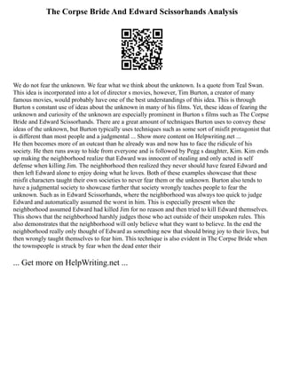 The Corpse Bride And Edward Scissorhands Analysis
We do not fear the unknown. We fear what we think about the unknown. Is a quote from Teal Swan.
This idea is incorporated into a lot of director s movies, however, Tim Burton, a creator of many
famous movies, would probably have one of the best understandings of this idea. This is through
Burton s constant use of ideas about the unknown in many of his films. Yet, these ideas of fearing the
unknown and curiosity of the unknown are especially prominent in Burton s films such as The Corpse
Bride and Edward Scissorhands. There are a great amount of techniques Burton uses to convey these
ideas of the unknown, but Burton typically uses techniques such as some sort of misfit protagonist that
is different than most people and a judgmental ... Show more content on Helpwriting.net ...
He then becomes more of an outcast than he already was and now has to face the ridicule of his
society. He then runs away to hide from everyone and is followed by Pegg s daughter, Kim. Kim ends
up making the neighborhood realize that Edward was innocent of stealing and only acted in self
defense when killing Jim. The neighborhood then realized they never should have feared Edward and
then left Edward alone to enjoy doing what he loves. Both of these examples showcase that these
misfit characters taught their own societies to never fear them or the unknown. Burton also tends to
have a judgmental society to showcase further that society wrongly teaches people to fear the
unknown. Such as in Edward Scissorhands, where the neighborhood was always too quick to judge
Edward and automatically assumed the worst in him. This is especially present when the
neighborhood assumed Edward had killed Jim for no reason and then tried to kill Edward themselves.
This shows that the neighborhood harshly judges those who act outside of their unspoken rules. This
also demonstrates that the neighborhood will only believe what they want to believe. In the end the
neighborhood really only thought of Edward as something new that should bring joy to their lives, but
then wrongly taught themselves to fear him. This technique is also evident in The Corpse Bride when
the townspeople is struck by fear when the dead enter their
... Get more on HelpWriting.net ...
 