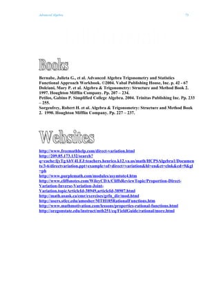 Advanced Algebra                                                               73




Bernabe, Julieta G., et al. Advanced Algebra Trigonometry and Statistics
Functional Approach Workbook. ©2004. Vabal Publishing House, Inc. p. 42 - 67
Dolciani, Mary P. et al. Algebra & Trigonometry: Structure and Method Book 2.
1997. Houghton Mifflin Company. Pp. 207 – 234.
Petilos, Gabino P. Simplified College Algebra. 2004. Trinitas Publishing Inc. Pp. 233
– 255.
Sorgenfrey, Robert H. et al. Algebra & Trigonometry: Structure and Method Book
2. 1990. Houghton Mifflin Company. Pp. 227 – 237.




http://www.freemathhelp.com/direct-variation.html
http://209.85.173.132/search?
q=cache:ljyTgAbV4LEJ:teachers.henrico.k12.va.us/math/HCPSAlgebra1/Documen
ts/3-6/directvariation.ppt+example+of+direct+variation&hl=en&ct=clnk&cd=9&gl
=ph
http://www.purplemath.com/modules/asymtote4.htm
http://www.cliffsnotes.com/WileyCDA/CliffsReviewTopic/Proportion-Direct-
Variation-Inverse-Variation-Joint-
Variation.topicArticleId-38949,articleId-38907.html
http://math.usask.ca/emr/exercises/grfn_dir/mod.html
http://users.stlcc.edu/amosher/MTH185RationalFunctions.htm
http://www.mathmotivation.com/lessons/properties-rational-functions.html
http://oregonstate.edu/instruct/mth251/cq/FieldGuide/rational/more.html
 
