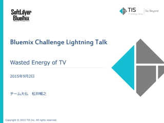 Copyright © 2015 TIS Inc. All rights reserved.
Bluemix Challenge Lightning Talk
Wasted Energy of TV
2015年9月2日
チーム大仏 松井暢之
 