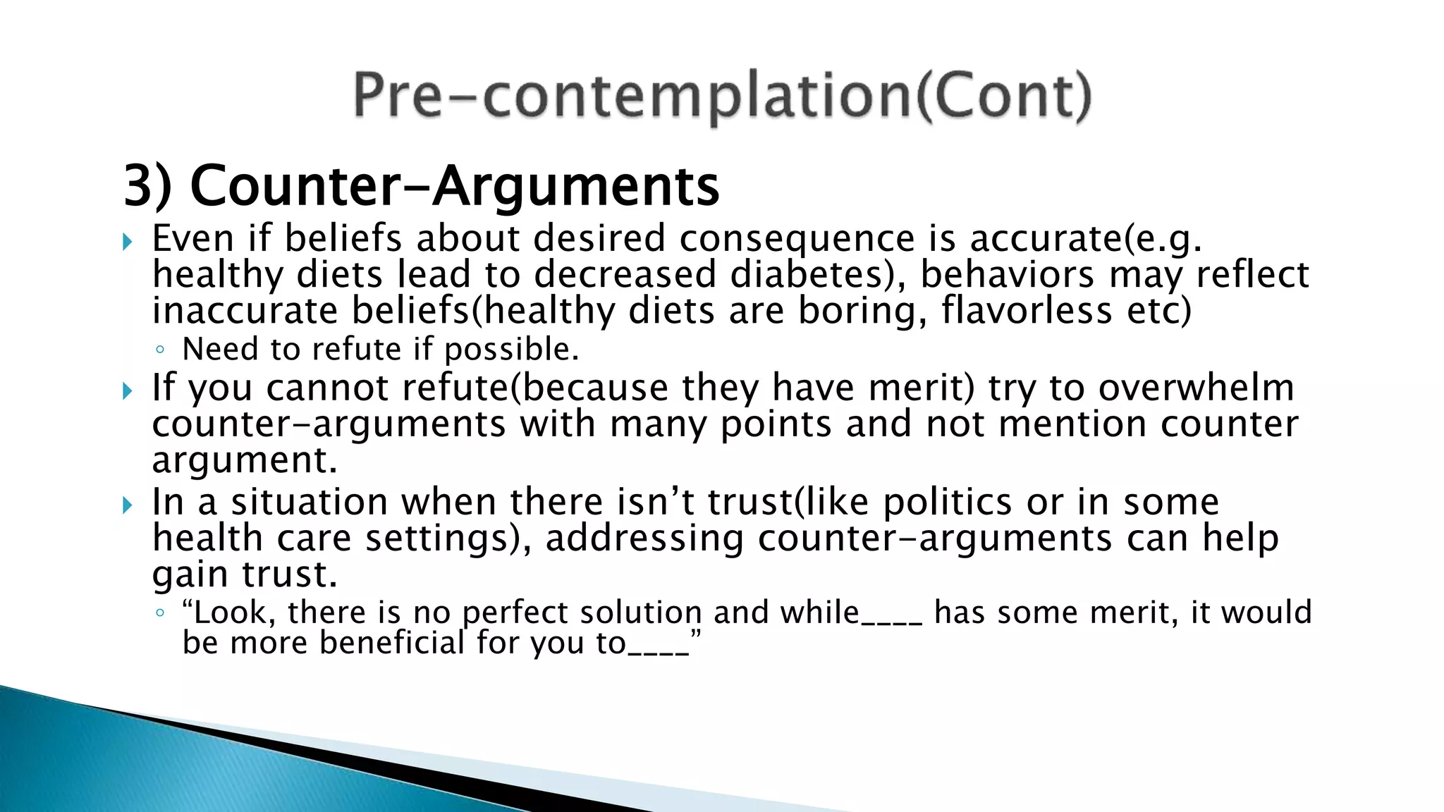 3) Counter-Arguments
 Even if beliefs about desired consequence is accurate(e.g.
healthy diets lead to decreased diabetes), behaviors may reflect
inaccurate beliefs(healthy diets are boring, flavorless etc)
◦ Need to refute if possible.
 If you cannot refute(because they have merit) try to overwhelm
counter-arguments with many points and not mention counter
argument.
 In a situation when there isn’t trust(like politics or in some
health care settings), addressing counter-arguments can help
gain trust.
◦ “Look, there is no perfect solution and while____ has some merit, it would
be more beneficial for you to____”
 