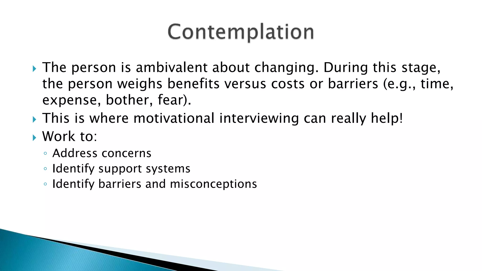  The person is ambivalent about changing. During this stage,
the person weighs benefits versus costs or barriers (e.g., time,
expense, bother, fear).
 This is where motivational interviewing can really help!
 Work to:
◦ Address concerns
◦ Identify support systems
◦ Identify barriers and misconceptions
 