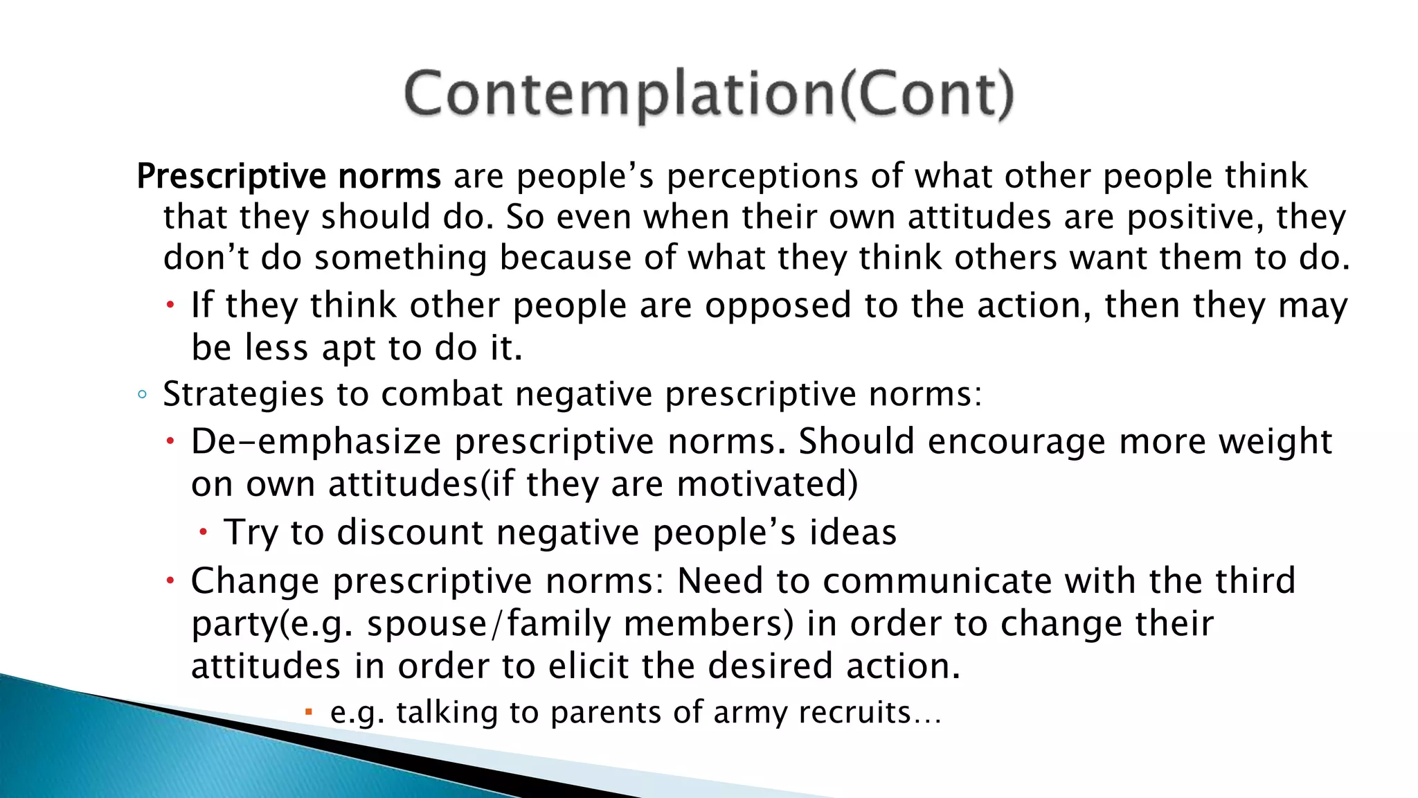 Prescriptive norms are people’s perceptions of what other people think
that they should do. So even when their own attitudes are positive, they
don’t do something because of what they think others want them to do.
 If they think other people are opposed to the action, then they may
be less apt to do it.
◦ Strategies to combat negative prescriptive norms:
 De-emphasize prescriptive norms. Should encourage more weight
on own attitudes(if they are motivated)
 Try to discount negative people’s ideas
 Change prescriptive norms: Need to communicate with the third
party(e.g. spouse/family members) in order to change their
attitudes in order to elicit the desired action.
 e.g. talking to parents of army recruits…
 