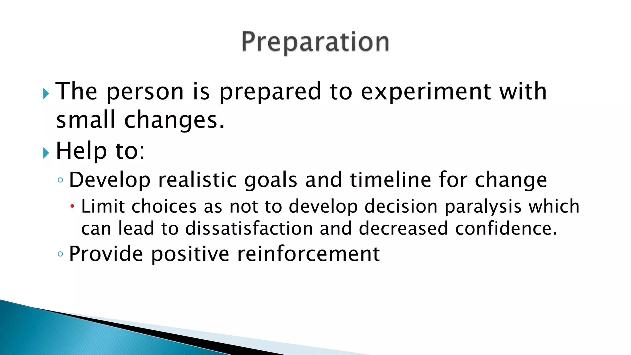  The person is prepared to experiment with
small changes.
 Help to:
◦ Develop realistic goals and timeline for change
 Limit choices as not to develop decision paralysis which
can lead to dissatisfaction and decreased confidence.
◦ Provide positive reinforcement
 