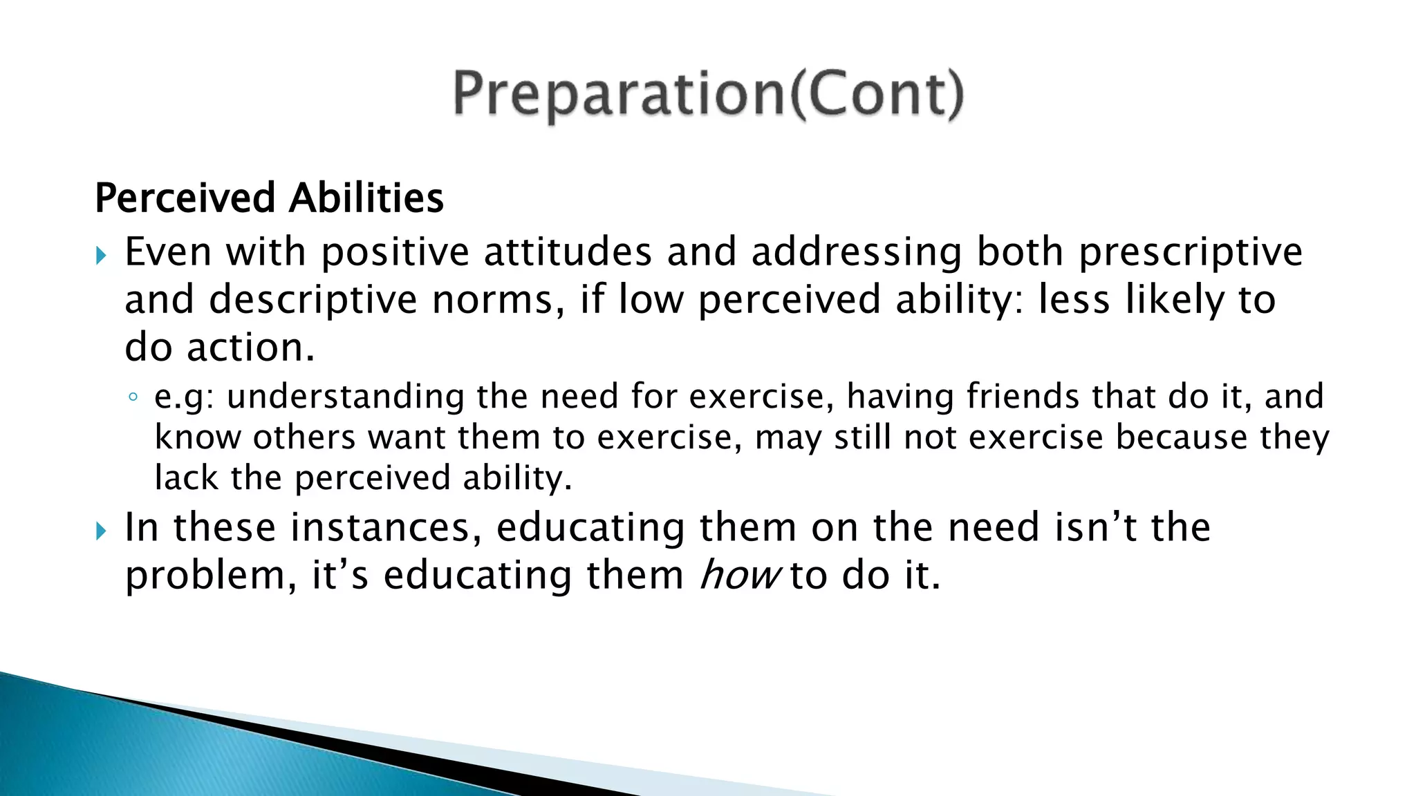 Perceived Abilities
 Even with positive attitudes and addressing both prescriptive
and descriptive norms, if low perceived ability: less likely to
do action.
◦ e.g: understanding the need for exercise, having friends that do it, and
know others want them to exercise, may still not exercise because they
lack the perceived ability.
 In these instances, educating them on the need isn’t the
problem, it’s educating them how to do it.
 