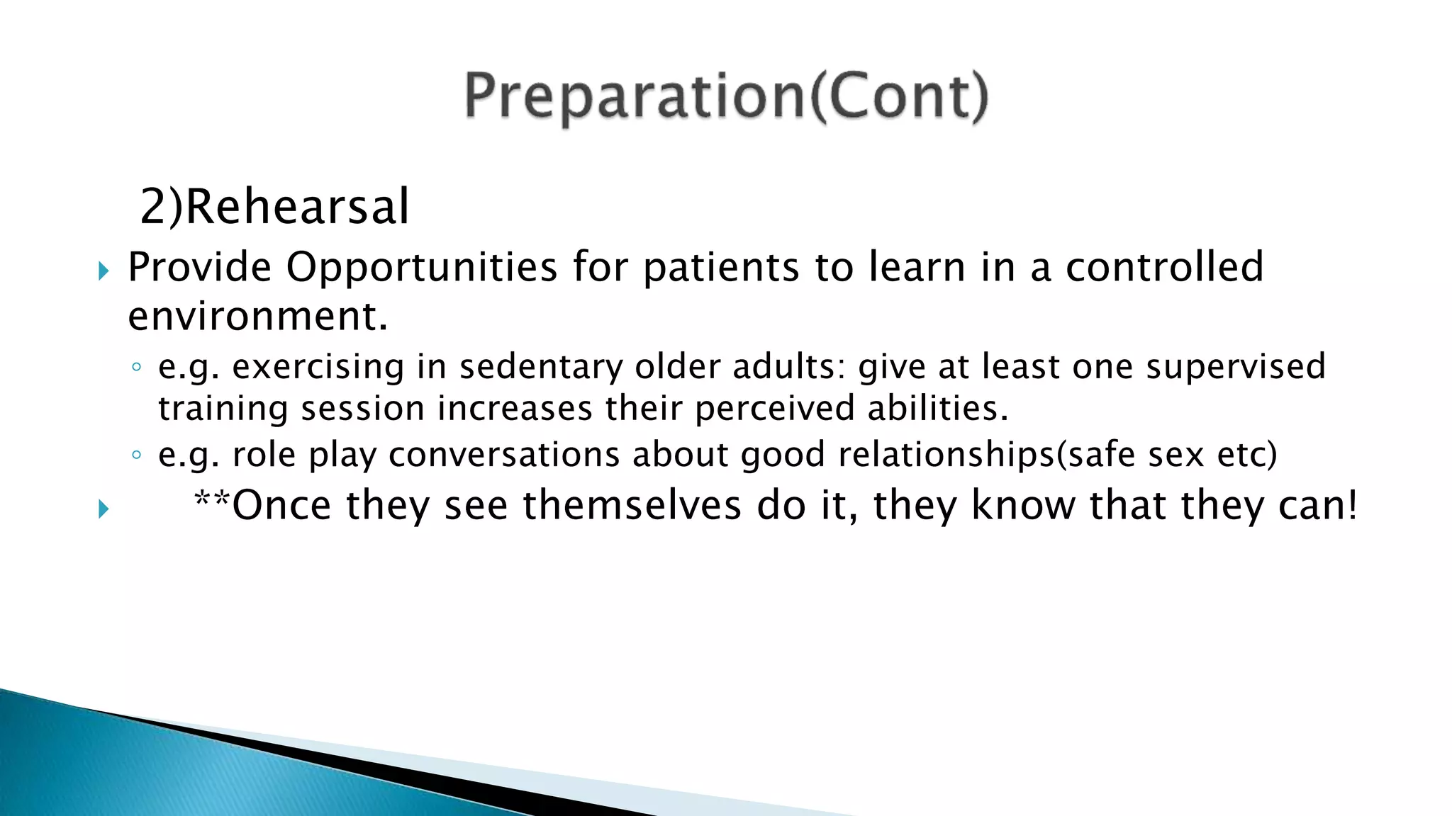 2)Rehearsal
 Provide Opportunities for patients to learn in a controlled
environment.
◦ e.g. exercising in sedentary older adults: give at least one supervised
training session increases their perceived abilities.
◦ e.g. role play conversations about good relationships(safe sex etc)
 **Once they see themselves do it, they know that they can!
 