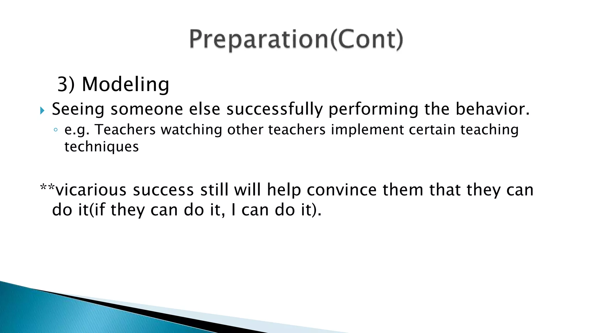 3) Modeling
 Seeing someone else successfully performing the behavior.
◦ e.g. Teachers watching other teachers implement certain teaching
techniques
**vicarious success still will help convince them that they can
do it(if they can do it, I can do it).
 