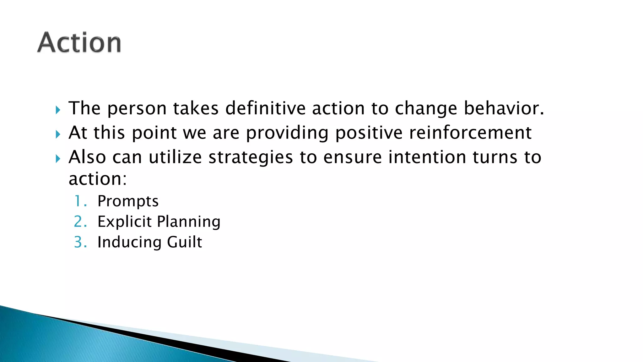  The person takes definitive action to change behavior.
 At this point we are providing positive reinforcement
 Also can utilize strategies to ensure intention turns to
action:
1. Prompts
2. Explicit Planning
3. Inducing Guilt
 