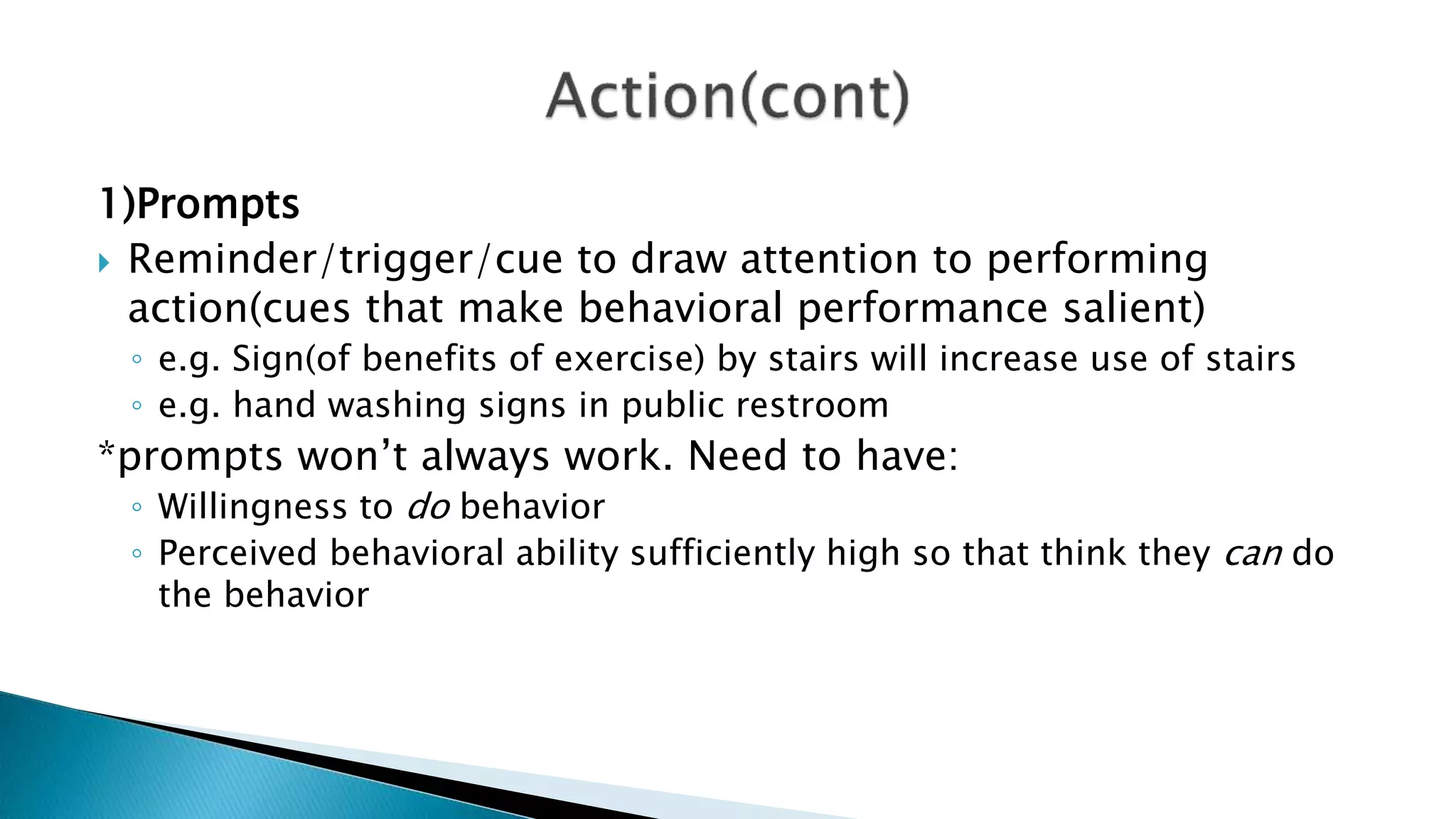 1)Prompts
 Reminder/trigger/cue to draw attention to performing
action(cues that make behavioral performance salient)
◦ e.g. Sign(of benefits of exercise) by stairs will increase use of stairs
◦ e.g. hand washing signs in public restroom
*prompts won’t always work. Need to have:
◦ Willingness to do behavior
◦ Perceived behavioral ability sufficiently high so that think they can do
the behavior
 