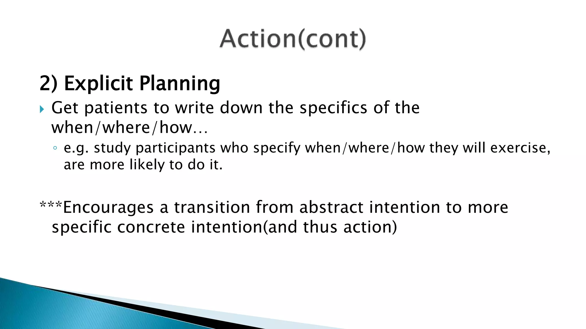 2) Explicit Planning
 Get patients to write down the specifics of the
when/where/how…
◦ e.g. study participants who specify when/where/how they will exercise,
are more likely to do it.
***Encourages a transition from abstract intention to more
specific concrete intention(and thus action)
 