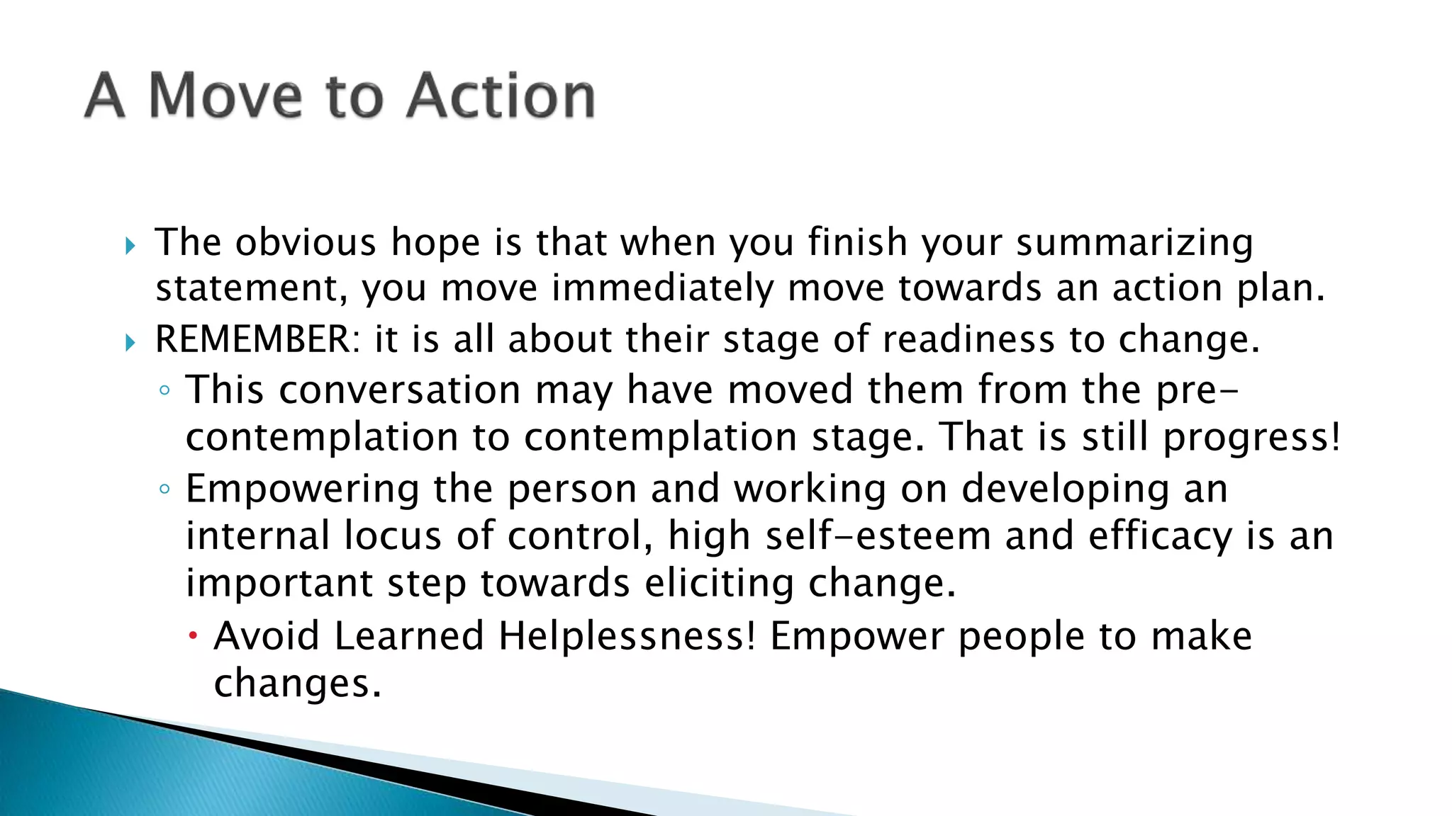  The obvious hope is that when you finish your summarizing
statement, you move immediately move towards an action plan.
 REMEMBER: it is all about their stage of readiness to change.
◦ This conversation may have moved them from the pre-
contemplation to contemplation stage. That is still progress!
◦ Empowering the person and working on developing an
internal locus of control, high self-esteem and efficacy is an
important step towards eliciting change.
 Avoid Learned Helplessness! Empower people to make
changes.
 