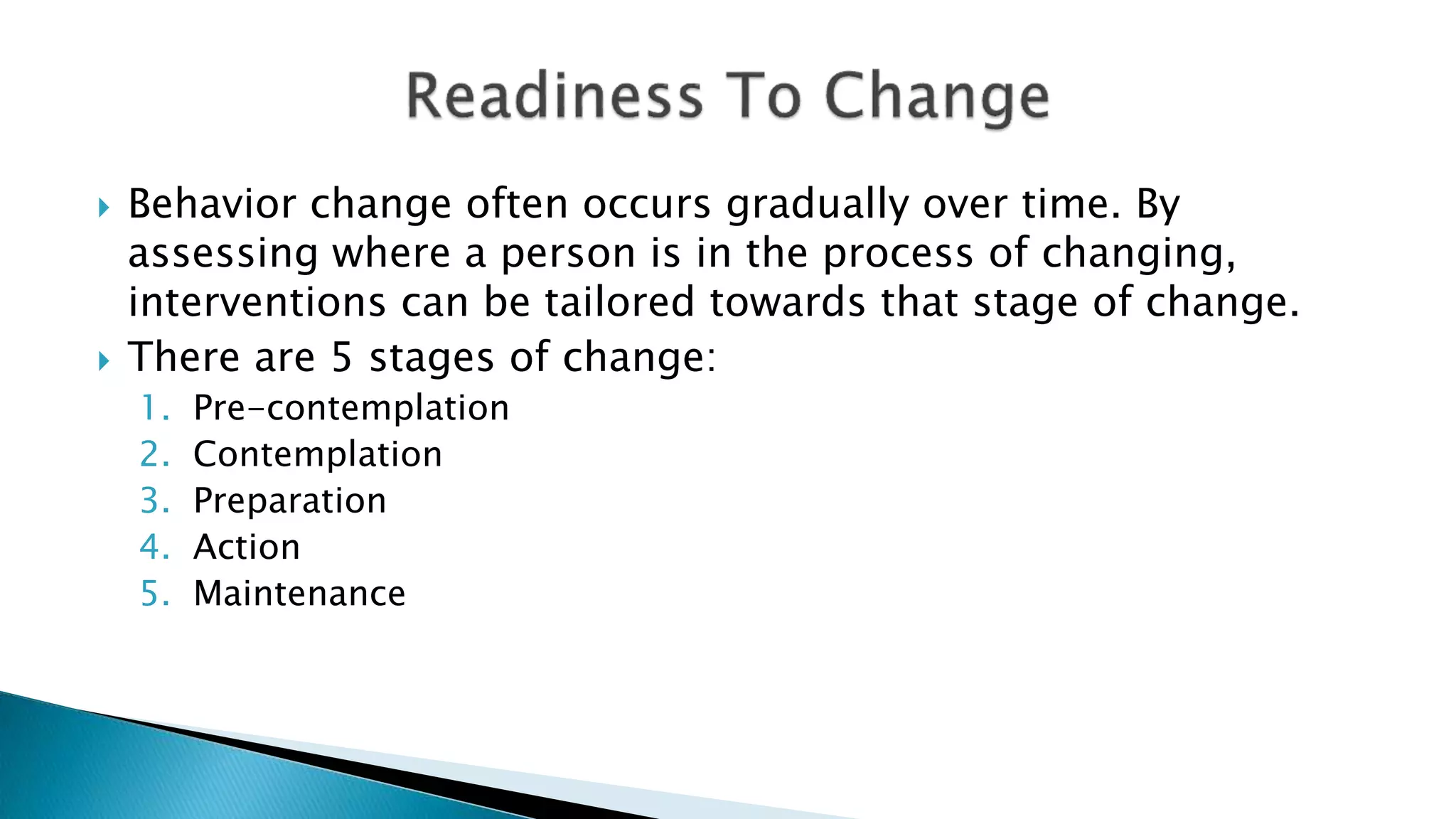  Behavior change often occurs gradually over time. By
assessing where a person is in the process of changing,
interventions can be tailored towards that stage of change.
 There are 5 stages of change:
1. Pre-contemplation
2. Contemplation
3. Preparation
4. Action
5. Maintenance
 