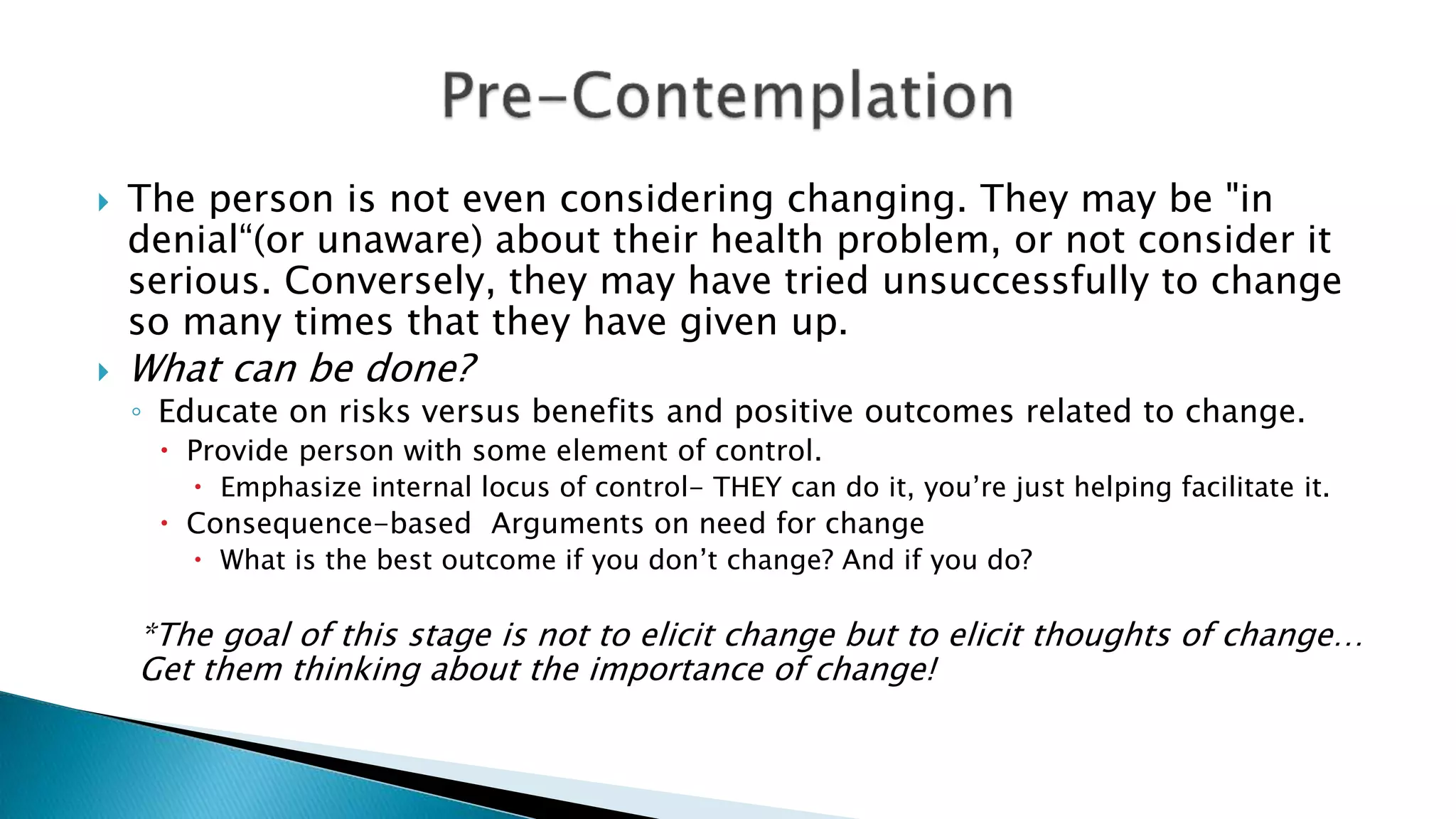  The person is not even considering changing. They may be "in
denial“(or unaware) about their health problem, or not consider it
serious. Conversely, they may have tried unsuccessfully to change
so many times that they have given up.
 What can be done?
◦ Educate on risks versus benefits and positive outcomes related to change.
 Provide person with some element of control.
 Emphasize internal locus of control- THEY can do it, you’re just helping facilitate it.
 Consequence-based Arguments on need for change
 What is the best outcome if you don’t change? And if you do?
*The goal of this stage is not to elicit change but to elicit thoughts of change…
Get them thinking about the importance of change!
 