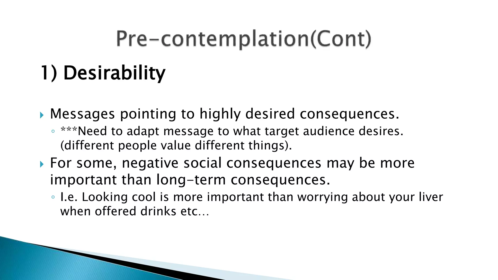 1) Desirability
 Messages pointing to highly desired consequences.
◦ ***Need to adapt message to what target audience desires.
(different people value different things).
 For some, negative social consequences may be more
important than long-term consequences.
◦ I.e. Looking cool is more important than worrying about your liver
when offered drinks etc…
 