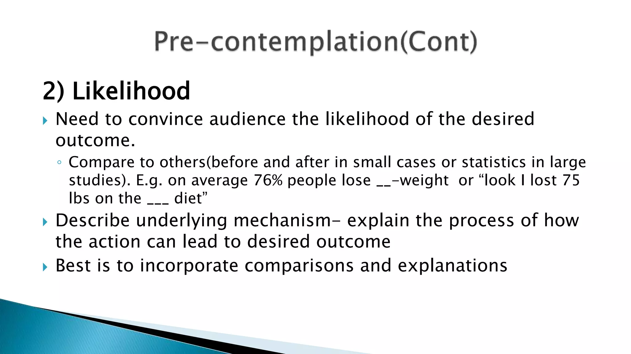 2) Likelihood
 Need to convince audience the likelihood of the desired
outcome.
◦ Compare to others(before and after in small cases or statistics in large
studies). E.g. on average 76% people lose __-weight or “look I lost 75
lbs on the ___ diet”
 Describe underlying mechanism- explain the process of how
the action can lead to desired outcome
 Best is to incorporate comparisons and explanations
 