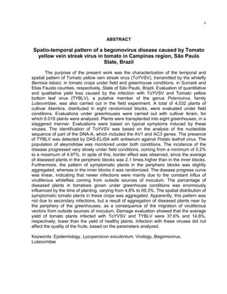 9
ABSTRACT
Spatio-temporal pattern of a begomovirus disease caused by Tomato
yellow vein streak virus in tomato in Campinas region, São Paulo
State, Brazil
The purpose of the present work was the characterization of the temporal and
spatial pattern of Tomato yellow vein streak virus (ToYVSV), transmitted by the whitefly
Bemisia tabaci, in tomato crops under field and greenhouse conditions, in Sumaré and
Elias Fausto counties, respectively, State of São Paulo, Brazil. Evaluation of quantitative
and qualitative yield loss caused by the infection with ToYVSV and Tomato yellow
bottom leaf virus (TYBLV), a putative member of the genus Polerovirus, family
Luteoviridae, was also carried out in the field experiment. A total of 4,032 plants of
cultivar Alambra, distributed in eight randomized blocks, were evaluated under field
conditions. Evaluations under greenhouses were carried out with cultivar Ikram, for
which 6.016 plants were analyzed. Plants were transplanted into eight greenhouses, in a
staggered manner. Evaluations were based on typical symptoms induced by these
viruses. The identification of ToYVSV was based on the analysis of the nucleotide
sequence of part of the DNA-A, which included the AV1 and AC3 genes. The presence
of TYBLV was detected by DAS-ELISA with antiserum against Potato leafroll virus. The
population of aleyrodidae was monitored under both conditions. The incidence of the
disease progressed very slowly under field conditions, coming from a minimum of 0.2%
to a maximum of 4.97%. In spite of this, border effect was observed, since the average
of diseased plants in the peripheric blocks was 2.1 times higher than in the inner blocks.
Furthermore, the pattern of symptomatic plants in the peripheric blocks was slightly
aggregated, whereas in the inner blocks it was randomized. The disease progress curve
was linear, indicating that newer infections were mainly due to the constant influx of
viruliferous whiteflies coming from outside sources of inoculum. The percentage of
diseased plants in tomatoes grown under greenhouse conditions was enormously
influenced by the time of planting, varying from 4.8% to 69.3%. The spatial distribution of
symptomatic tomato plants in these crops was aggregated. Apparently, this pattern was
not due to secondary infections, but a result of aggregation of diseased plants near by
the periphery of the greenhouses, as a consequence of the migration of viruliferous
vectors from outside sources of inoculum. Damage evaluation showed that the average
yield of tomato plants infected with ToYVSV and TYBLV were 37.6% and 14.8%,
respectively, lower than the yield of healthy plants. Infection with these viruses did not
affect the quality of the fruits, based on the parameters analyzed.
Keywords: Epidemiology, Lycopersicon esculentum, Virology, Begomovirus,
Luteoviridae
 