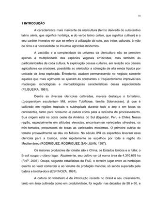 10
1 INTRODUÇÃO
A característica mais marcante da olericultura (termo derivado do substantivo
latino oleris, que significa hortaliça, e do verbo latino colere, que significa cultivar) é o
seu caráter intensivo no que se refere à utilização do solo, aos tratos culturais, à mão
de obra e à necessidade de insumos agrícolas modernos.
A vastidão e a complexidade do universo da olericultura não se prendem
apenas à multiplicidade das espécies vegetais envolvidas, mas também às
particularidades de cada cultura. A exploração dessas culturas, em relação aos demais
agricultores ou criadores, possibilita ao olericultor a obtenção de alta renda líquida por
unidade de área explorada. Entretanto, acabam permanecendo no negócio somente
aqueles que mais agilmente se ajustam às constantes e freqüentemente imprevisíveis
mudanças tecnológicas e mercadológicas características dessa especialidade
(FILGUEIRA, 1981).
Dentre as diversas olerícolas cultivadas, merece destaque o tomateiro,
(Lycopersicon esculentum Mill, ordem Tubiflorae, família Solanaceae), já que é
cultivado em regiões tropicais e subtropicais durante todo o ano e em todos os
continentes, tanto para consumo in natura como para a indústria de processamento.
Sua origem está na costa oeste da América do Sul (Equador, Peru e Chile). Nessa
região, especialmente em altitudes elevadas, encontram-se variedades silvestres, os
mini-tomates, precursores de todas as variedades modernas. O primeiro cultivo de
tomate provavelmente se deu no México. No século XVI os espanhóis levaram essa
olerícola para a Europa, onde rapidamente se espalhou por toda a região do
Mediterrâneo (RODRIGUEZ; RODRIGUEZ; SAN JUAN, 1997).
Os maiores produtores de tomate são a China, os Estados Unidos e a Itália; o
Brasil ocupa o oitavo lugar. Atualmente, seu cultivo se dá numa área de 4.310.669 ha
(FNP, 2005). Ocupa, segundo estatísticas da FAO, o terceiro lugar entre as hortaliças
quanto ao valor comercial e ao volume de produção mundial, só sendo superado pela
batata e batata-doce (ESPINOZA, 1991).
A cultura do tomateiro é de introdução recente no Brasil e seu crescimento,
tanto em área cultivada como em produtividade, foi regular nas décadas de 50 e 60, e
 