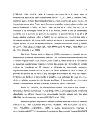 16
PERRING, 2001; JONES, 2003). A interação do biótipo B de B. tabaci com os
begomovirus está muito bem caracterizada para o TYLCV. Cohen & Nitzany (1966)
relataram que as fêmeas das moscas brancas são mais eficientes do que os machos na
transmissão desse vírus. Tanto as ninfas como os adultos podem adquirir o vírus das
plantas infectadas (COHEN; NITZANY, 1966; MEHTA et al., 1994). Os períodos de
aquisição e de inoculação variam de 15 a 30 minutos, porém a taxa de transmissão
aumenta com o aumento do período de aquisição. O período latente é de 21 a 24
horas. Adultos virulíferos retêm o TYLCV por um período de 10 a 20 dias após o
término da aquisição. O vírus é retido após as ecdises e a transmissão transovariana
origina adultos, oriundos de fêmeas virulíferas, capazes de transmitir o vírus (COHEN;
NITZANY, 1966; ZEIDAN; CZOSNEK, 1991; MANSOUR; AL-MUSA, 1992; MEHTA et
al., 1994; GHANIM et al., 1998).
No Brasil, Santos; Ávila e Resende (2003) estudaram a interação de um
begomovirus isolado de tomateiro em Anápolis, GO, taxonomicamente ralacionado com
o Tomato rugose mosaic virus (ToRMV), com o vetor B. tabaci biótipo B e constataram
as seguintes características: (i) período mínimo de aquisição de 15 minutos; (ii) período
mínimo de inoculação de 30 minutos; a eficiência de transmissão aumentou
significativamente quando ambos os períodos foram aumentados para 24 horas; (iii)
período de latência de 16 horas e (iv) passagem transestadial do vírus nos insetos.
Evidenciou-se também a transmissão à progênie pela detecção do vírus em ovos,
ninfas e adultos provenientes de fêmeas virulíferas. A transmissão do vírus pelos
adultos provenientes de fêmeas virulíferas, no entanto, não foi observada.
Entre os Curtovirus, há tentativamente listada uma espécie que infecta o
tomateiro, o Tomato leafroll virus (TLRV) (BOS, 1999). A única espécie até o momento
classificada no gênero Topocuvirus, denominada Tomato pseudo-curly top virus
(TPCTV), também infecta o tomateiro (BRIDDON et al., 1996).
Dentro do gênero Begomovirus existem diversas espécies citadas na literatura
(POUR et al., 1991; ABOUZID; POLSTON; HIEBERT, 1992; PAPLOMATAS et al.,
1994; POLSTON; ANDERSON, 1997), e outras tentativamente inseridas e
reconhecidas pelo ICTV - International Committee on Taxonomy of Viruses (FAUQUET
 