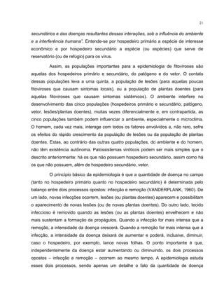 21
secundários e das doenças resultantes dessas interações, sob a influência do ambiente
e a interferência humana”. Entende-se por hospedeiro primário a espécie de interesse
econômico e por hospedeiro secundário a espécie (ou espécies) que serve de
reservatório (ou de refúgio) para os vírus.
Assim, as populações importantes para a epidemiologia de fitoviroses são
aquelas dos hospedeiros primário e secundário, do patógeno e do vetor. O contato
dessas populações leva a uma quinta, a população de lesões (para aquelas poucas
fitoviroses que causam sintomas locais), ou a população de plantas doentes (para
aquelas fitoviroses que causam sintomas sistêmicos). O ambiente interfere no
desenvolvimento das cinco populações (hospedeiros primário e secundário, patógeno,
vetor, lesões/plantas doentes), muitas vezes diferencialmente e, em contrapartida, as
cinco populações também podem influenciar o ambiente, especialmente o microclima.
O homem, cada vez mais, interage com todos os fatores envolvidos e, não raro, sofre
os efeitos do rápido crescimento da população de lesões ou da população de plantas
doentes. Estas, ao contrário das outras quatro populações, do ambiente e do homem,
não têm existência autônoma. Patossistemas viróticos podem ser mais simples que o
descrito anteriormente: há os que não possuem hospedeiro secundário, assim como há
os que não possuem, além de hospedeiro secundário, vetor.
O princípio básico da epidemiologia é que a quantidade de doença no campo
(tanto no hospedeiro primário quanto no hospedeiro secundário) é determinada pelo
balanço entre dois processos opostos: infecção e remoção (VANDERPLANK, 1960). De
um lado, novas infecções ocorrem, lesões (ou plantas doentes) aparecem e possibilitam
o aparecimento de novas lesões (ou de novas plantas doentes). Do outro lado, tecido
infeccioso é removido quando as lesões (ou as plantas doentes) envelhecem e não
mais sustentam a formação de propágulos. Quando a infecção for mais intensa que a
remoção, a intensidade da doença crescerá. Quando a remoção for mais intensa que a
infecção, a intensidade da doença deixará de aumentar e poderá, inclusive, diminuir,
caso o hospedeiro, por exemplo, lance novas folhas. O ponto importante é que,
independentemente da doença estar aumentando ou diminuindo, os dois processos
opostos – infecção e remoção – ocorrem ao mesmo tempo. A epidemiologia estuda
esses dois processos, sendo apenas um detalhe o fato da quantidade de doença
 