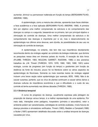 22
aumentar, diminuir ou permanecer inalterada em função do tempo (BERGAMIN FILHO;
AMORIM, 1996).
A epidemiologia, como a maioria das ciências, apresenta duas faces distintas:
a face acadêmica e a face aplicada (BERGAMIN FILHO; AMORIM, 1996). A primeira
tem por objetivo uma melhor compreensão da estrutura e do comportamento das
doenças no campo e a segunda, baseando-se na primeira, tem por principal objetivo a
otimização do controle de doenças. Uma melhor compreensão da estrutura e do
comportamento das doenças é importante por si só, mas o desenvolvimento da
epidemiologia nos últimos anos deve-se, sem dúvida, às possibilidades de seu uso na
otimização do controle de doenças.
A epidemiologia, no entanto, não tem tido sua importância devidamente
reconhecida dentro da virologia vegetal, ao contrário da biologia molecular, que domina
as pesquisas nessa área em diversos países do mundo. À exceção de dois livros
(PLUMB; THRESH, 1983; MCLEAN; GARRET; RUESINK, 1986) e dos pioneiros
trabalhos de J.M. Thresh (THRESH, 1974; 1976; 1980; 1983; 1988; 1991) sobre
ecologia, curvas de progresso (em função do tempo) e gradientes (em função da
distância da fonte de inóculo), pouco há na literatura sobre os vários aspectos da
epidemiologia de fitoviroses. Somente os mais recentes textos de virologia vegetal
incluem uma breve seção sobre epidemiologia (por exemplo, BOS, 1999). Não é de
causar surpresa, portanto, que os vírus de plantas continuem a causar sérios danos a
diversas culturas de importância econômica e que a dificuldade e o custo de seu
controle só tenha aumentado nas últimas décadas (THRESH, 1986).
2.3.1 Dinâmica temporal
A curva de progresso da doença, usualmente expressa pela plotagem da
proporção de doença versus tempo, é a melhor representação de uma epidemia. Por
meio dela, interações entre patógeno, hospedeiro (primário e secundário), vetor e
ambiente podem ser caracterizadas, estratégias de controle avaliadas, níveis futuros de
doença previstos e simuladores verificados. Thresh (1983), Madden e Campbell (1986)
e Nutter (1997) apresentam detalhada discussão sobre a análise temporal de doenças
causadas por vírus.
 