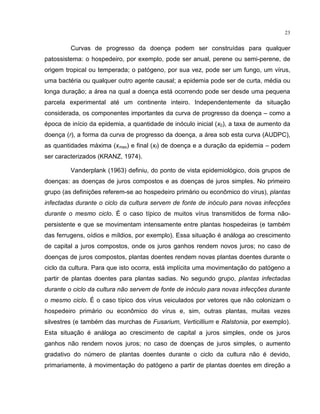 23
Curvas de progresso da doença podem ser construídas para qualquer
patossistema: o hospedeiro, por exemplo, pode ser anual, perene ou semi-perene, de
origem tropical ou temperada; o patógeno, por sua vez, pode ser um fungo, um vírus,
uma bactéria ou qualquer outro agente causal; a epidemia pode ser de curta, média ou
longa duração; a área na qual a doença está ocorrendo pode ser desde uma pequena
parcela experimental até um continente inteiro. Independentemente da situação
considerada, os componentes importantes da curva de progresso da doença – como a
época de início da epidemia, a quantidade de inóculo inicial (x0), a taxa de aumento da
doença (r), a forma da curva de progresso da doença, a área sob esta curva (AUDPC),
as quantidades máxima (xmax) e final (xf) de doença e a duração da epidemia – podem
ser caracterizados (KRANZ, 1974).
Vanderplank (1963) definiu, do ponto de vista epidemiológico, dois grupos de
doenças: as doenças de juros compostos e as doenças de juros simples. No primeiro
grupo (as definições referem-se ao hospedeiro primário ou econômico do vírus), plantas
infectadas durante o ciclo da cultura servem de fonte de inóculo para novas infecções
durante o mesmo ciclo. É o caso típico de muitos vírus transmitidos de forma não-
persistente e que se movimentam intensamente entre plantas hospedeiras (e também
das ferrugens, oídios e míldios, por exemplo). Essa situação é análoga ao crescimento
de capital a juros compostos, onde os juros ganhos rendem novos juros; no caso de
doenças de juros compostos, plantas doentes rendem novas plantas doentes durante o
ciclo da cultura. Para que isto ocorra, está implícita uma movimentação do patógeno a
partir de plantas doentes para plantas sadias. No segundo grupo, plantas infectadas
durante o ciclo da cultura não servem de fonte de inóculo para novas infecções durante
o mesmo ciclo. É o caso típico dos vírus veiculados por vetores que não colonizam o
hospedeiro primário ou econômico do vírus e, sim, outras plantas, muitas vezes
silvestres (e também das murchas de Fusarium, Verticillium e Ralstonia, por exemplo).
Esta situação é análoga ao crescimento de capital a juros simples, onde os juros
ganhos não rendem novos juros; no caso de doenças de juros simples, o aumento
gradativo do número de plantas doentes durante o ciclo da cultura não é devido,
primariamente, à movimentação do patógeno a partir de plantas doentes em direção a
 