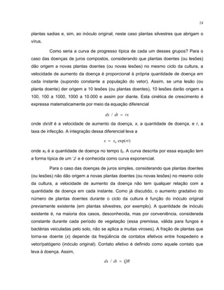 24
plantas sadias e, sim, ao inóculo original, neste caso plantas silvestres que abrigam o
vírus.
Como seria a curva de progresso típica de cada um desses grupos? Para o
caso das doenças de juros compostos, considerando que plantas doentes (ou lesões)
dão origem a novas plantas doentes (ou novas lesões) no mesmo ciclo da cultura, a
velocidade de aumento da doença é proporcional à própria quantidade de doença em
cada instante (supondo constante a população do vetor). Assim, se uma lesão (ou
planta doente) der origem a 10 lesões (ou plantas doentes), 10 lesões darão origem a
100, 100 a 1000, 1000 a 10.000 e assim por diante. Esta cinética de crescimento é
expressa matematicamente por meio da equação diferencial
dx dt rx/ =
onde dx/dt é a velocidade de aumento da doença, x, a quantidade de doença, e r, a
taxa de infecção. A integração dessa diferencial leva a
x x rt= 0 exp( )
onde x0 é a quantidade de doença no tempo t0. A curva descrita por essa equação tem
a forma típica de um ‘J’ e é conhecida como curva exponencial.
Para o caso das doenças de juros simples, considerando que plantas doentes
(ou lesões) não dão origem a novas plantas doentes (ou novas lesões) no mesmo ciclo
da cultura, a velocidade de aumento da doença não tem qualquer relação com a
quantidade de doença em cada instante. Como já discutido, o aumento gradativo do
número de plantas doentes durante o ciclo da cultura é função do inóculo original
previamente existente (em plantas silvestres, por exemplo). A quantidade de inóculo
existente é, na maioria dos casos, desconhecida, mas por conveniência, considerada
constante durante cada período de vegetação (essa premissa, válida para fungos e
bactérias veiculadas pelo solo, não se aplica a muitas viroses). A fração de plantas que
torna-se doente (x) depende da freqüência de contatos efetivos entre hospedeiro e
vetor/patógeno (inóculo original). Contato efetivo é definido como aquele contato que
leva à doença. Assim,
dx dt QR/ =
 