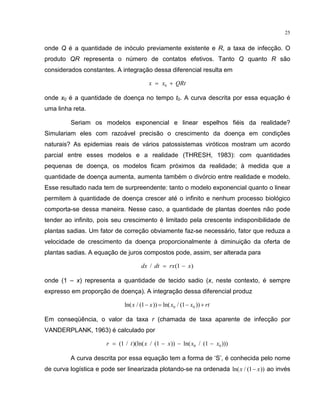 25
onde Q é a quantidade de inóculo previamente existente e R, a taxa de infecção. O
produto QR representa o número de contatos efetivos. Tanto Q quanto R são
considerados constantes. A integração dessa diferencial resulta em
x x QRt= +0
onde x0 é a quantidade de doença no tempo t0. A curva descrita por essa equação é
uma linha reta.
Seriam os modelos exponencial e linear espelhos fiéis da realidade?
Simulariam eles com razoável precisão o crescimento da doença em condições
naturais? As epidemias reais de vários patossistemas viróticos mostram um acordo
parcial entre esses modelos e a realidade (THRESH, 1983): com quantidades
pequenas de doença, os modelos ficam próximos da realidade; à medida que a
quantidade de doença aumenta, aumenta também o divórcio entre realidade e modelo.
Esse resultado nada tem de surpreendente: tanto o modelo exponencial quanto o linear
permitem à quantidade de doença crescer até o infinito e nenhum processo biológico
comporta-se dessa maneira. Nesse caso, a quantidade de plantas doentes não pode
tender ao infinito, pois seu crescimento é limitado pela crescente indisponibilidade de
plantas sadias. Um fator de correção obviamente faz-se necessário, fator que reduza a
velocidade de crescimento da doença proporcionalmente à diminuição da oferta de
plantas sadias. A equação de juros compostos pode, assim, ser alterada para
dx dt rx x/ ( )= −1
onde (1 – x) representa a quantidade de tecido sadio (x, neste contexto, é sempre
expresso em proporção de doença). A integração dessa diferencial produz
ln( / ( )) ln( / ( ))x x x x rt1 10 0− = − +
Em conseqüência, o valor da taxa r (chamada de taxa aparente de infecção por
VANDERPLANK, 1963) é calculado por
r t x x x x= − − −( / )(ln( / ( )) ln( / ( )))1 1 10 0
A curva descrita por essa equação tem a forma de ‘S’, é conhecida pelo nome
de curva logística e pode ser linearizada plotando-se na ordenada ln( / ( ))x x1− ao invés
 